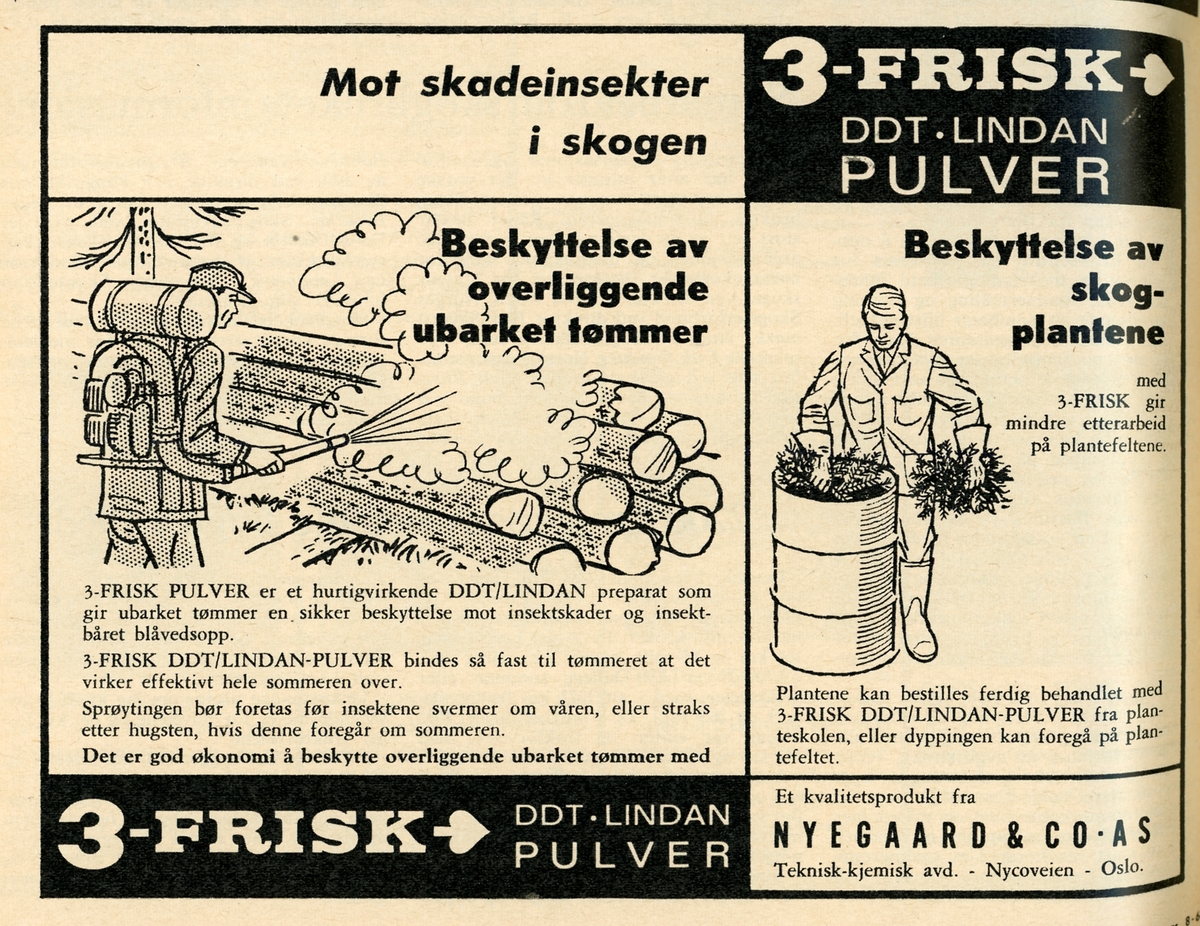 Faksimile av annonse for DDT-preparatet «Lindan», også markedsført under navnet «3-FRISK». Denne annonsen er hentet fra «Skogeieren», medlemsbladet til Norges skogeierforbund, nummer 8 1964. Utforminga er orientert mot behov som annonsøren, selskapet Nygaard & Co i Oslo, antok at tidsskriftets lesere hadde. Den venstre delen av annonsen handler om hvordan preparatet kunne brukes til å forebygge insektskader på ubarket tømmer som ble liggende lenge på velteplass før det ble hentet til videre industriell bearbeiding. Ei tegning viser en mann med ryggtåkesprøyte, men uten vern for åndedrettsorganene, som sprayet en Lindan-løsning over ei tømmervelte. I en undertekst heter det at middelet virket effektivt gjennom en hel sommersesong. Sprøytinga måtte i så fall skje før insektene svermet om våren, eventuelt umiddelbart etter sommerhogst. Den høyre delen av annonsen har ei tegning som viser en kjeledresskledd mann med gummihansker som dyppet skogplanter i ei tønne med Lindan-løsning. I underteksten her heter det at Lindan-behandlete planter kan bestilles fra skogplanteskolene, men at slik behandling også kunne foretas på plantefeltene, umiddelbart ført utplanting. DDT-preparatene er klororganiske forbindelser som under og i de første åra etter 2. verdenskrig ble brukt både i farmasøytisk behandling mot blant annet skabb og hodelus, og som insekticid. DDT er fettløselig, og Lindan kunne trenge gjennom huden på insektene og ramme sentralnervesystemet. Middelet hadde lang virkningstid, noe som gjorde det attraktivt i skogbruket, som hadde lange produksjonssykluser. I 1962 – to år før denne annonsen ble publisert – kom den amerikanske biologen Rachel Carson med boka «The Silent Spring», som fokuserte på hvordan insekticider som Lindan hopet seg opp i næringskjedene, noe som kunne få sjokkerende konsekvenser. Boka fikk stor gjennomslagskraft, og oppmerksomheten den fikk kan ha vært noe av bakgrunnen for at Norge i 1963 fikk en lov om plantevernmidler. I 1970 ble bruk av DDT-preparater forbudt i Norge, men lenge etter dette, fram til årsskiftet 1988-89, hadde skogplanteskolene dispensasjon slik at de kunne DDT-behandle granplanter, for beskytte dem mot snutebilleangrep på rothalsene. Slike insekter (jfr. SJF-F.009889) hadde gode utviklingsvilkår i de ferske stubbene på etterkrigsårsa mange hogstflater. Gransnutebilleforekomstene ble noe mindre dersom man utsatte gjenplantinga et par år, men da tapte man for skogbruket verdifull produksjonstid, og i mellomtida vokste det fram andre vekster som det var fristende å eliminere ved hjelp av kjemiske ugrasmidler. DDT-bruken i planteskolene ble i første omgang avløst av preparatene Sumicidin og Gori. Først en generasjon seinere begynte norske skogplanteskoler å gi granplantene et giftfritt vokslag som vern mot snutebilleangrep (jfr. SJF-F.010405 – SJF-F.010415).